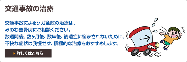 交通事故の治療 交通事故によるケガ全般の治療は、みのわ整骨院にご相談ください。数週間後、数ヶ月後、数年後、後遺症に悩まされないために、
不快な症状は我慢せず、積極的な治療をおすすめします。詳しくはこちら