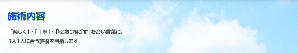 施術内容 「「楽しく」・「丁寧」・「地域に根ざす」を合い言葉に、1人1人に合う施術を目指します。」