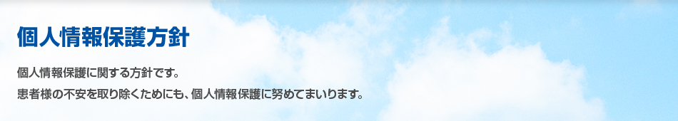 個人情報保護方針 個人情報保護に関する方針です。患者様の不安を取り除くためにも、個人情報保護に努めてまいります。