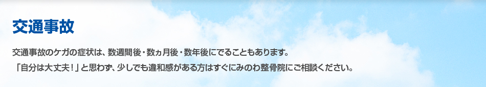 交通事故 交通事故のケガの症状は、数週間後・数ヵ月後・数年後にでることもあります。「自分は大丈夫!」と思わず、少しでも違和感がある方はすぐにみのわ整骨院にご相談ください。