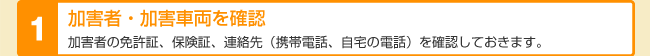 加害者・加害車両を確認 加害者の免許証、保険証、連絡先(携帯電話、自宅の電話)を確認しておきます。
