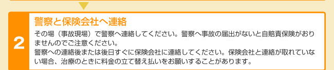 警察と保険会社へ連絡 その場(事故現場)で警察へ連絡してください。警察へ事故の届出がないと自賠責保険がおりませんのでご注意ください。警察への連絡後または後日すぐに保険会社に連絡してください。保険会社と連絡が取れていない場合、治療のときに料金の立て替え払いをお願いすることがあります。